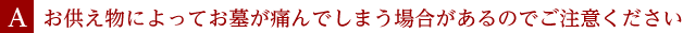 A.お供え物によってお墓が痛んでしまう場合があるのでご注意ください