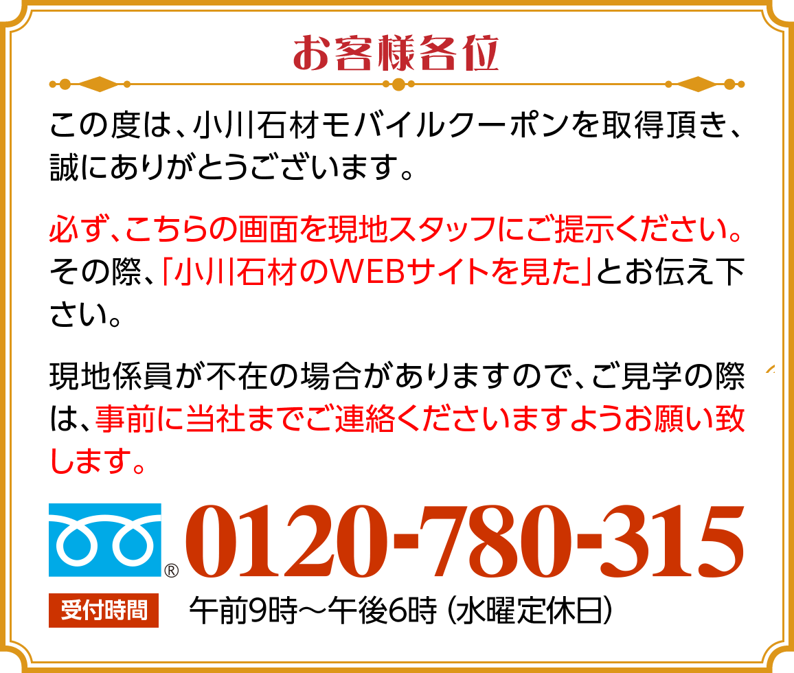 お客様各位　この度は、小川石材モバイルクーポンを取得頂き、誠にありがとうございます。必ず、こちらの画面を現地スタッフにご提示ください。その際、「小川石材のWEBサイトを見た」とお伝え下さい。現地係員が不在の場合がありますので、ご見学の際は、事前に当社までご連絡くださいますようお願い致します。フリーダイアル 0120-780-315。受付時間、午前9時～午後6時（水曜定休日）
