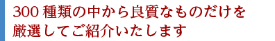 300種類の中から良質なものだけを厳選してご紹介いたします