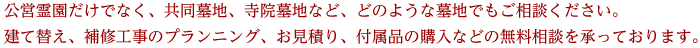 公営霊園だけでなく、共同墓地、寺院墓地など、どのような墓地でもご相談ください。建て替え、補修工事のプランニング、お見積り、付属品の購入などの無料相談を承っております。